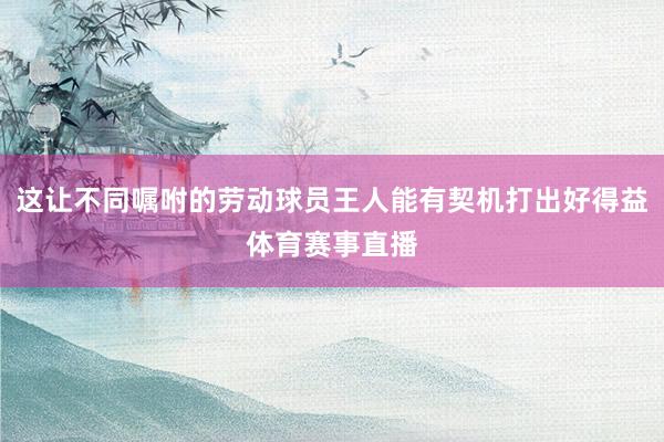 这让不同嘱咐的劳动球员王人能有契机打出好得益体育赛事直播