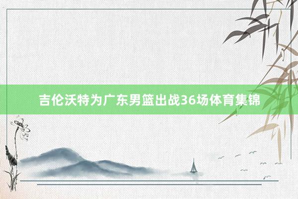 吉伦沃特为广东男篮出战36场体育集锦