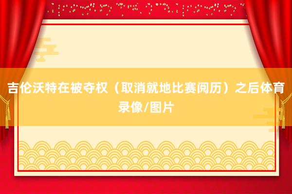 吉伦沃特在被夺权（取消就地比赛阅历）之后体育录像/图片