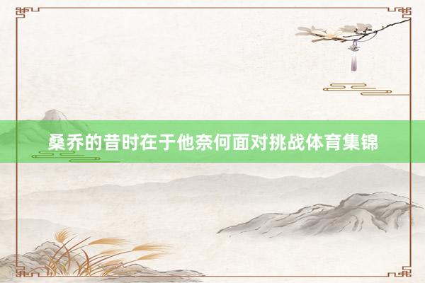 桑乔的昔时在于他奈何面对挑战体育集锦