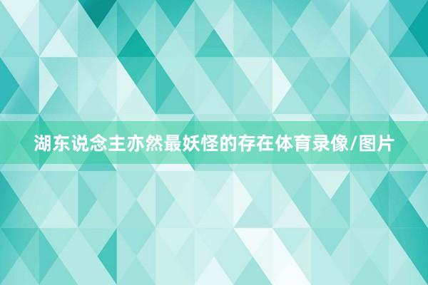 湖东说念主亦然最妖怪的存在体育录像/图片