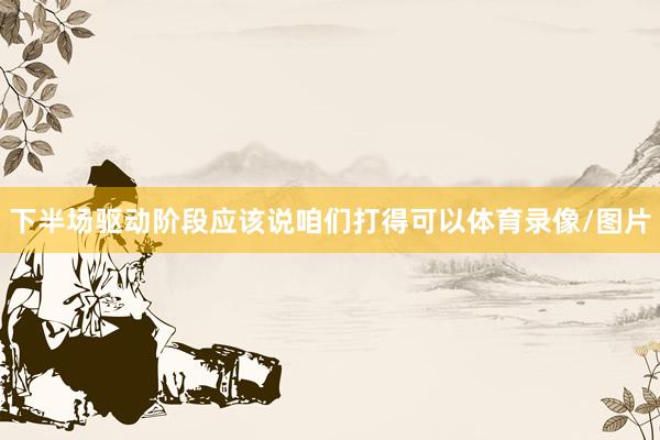下半场驱动阶段应该说咱们打得可以体育录像/图片