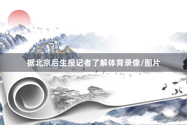 据北京后生报记者了解体育录像/图片