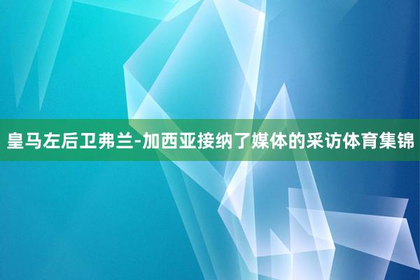 皇马左后卫弗兰-加西亚接纳了媒体的采访体育集锦