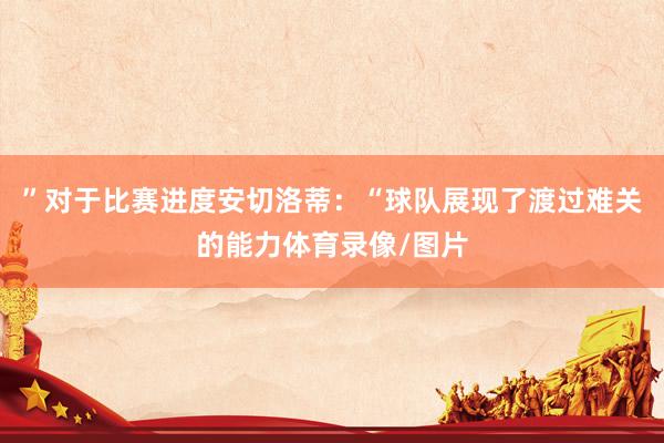 ”对于比赛进度安切洛蒂：“球队展现了渡过难关的能力体育录像/图片