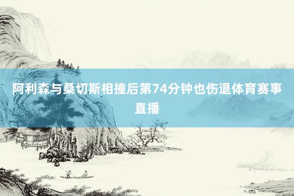 阿利森与桑切斯相撞后第74分钟也伤退体育赛事直播