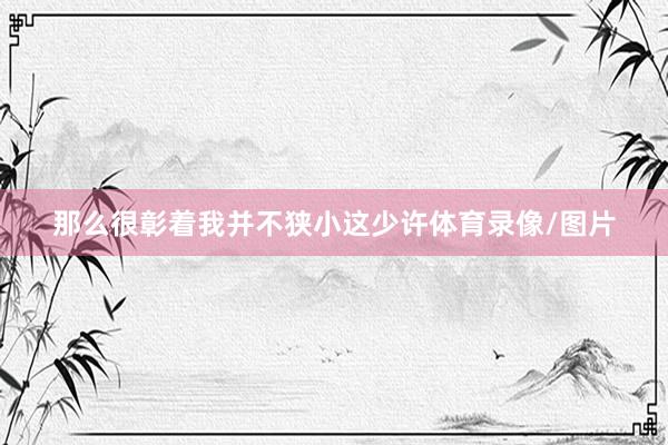 那么很彰着我并不狭小这少许体育录像/图片