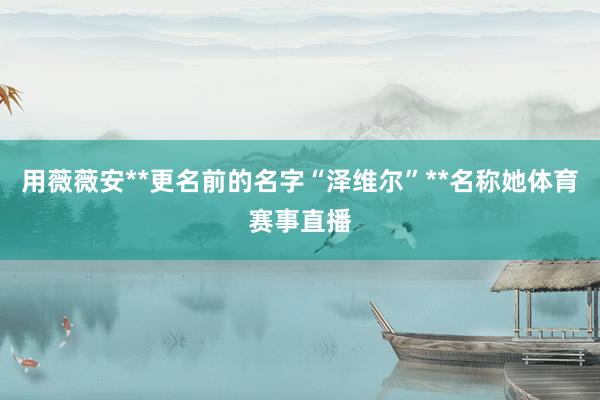 用薇薇安**更名前的名字“泽维尔”**名称她体育赛事直播