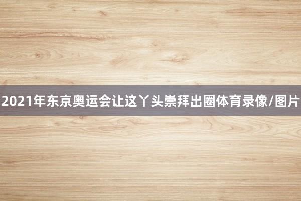2021年东京奥运会让这丫头崇拜出圈体育录像/图片