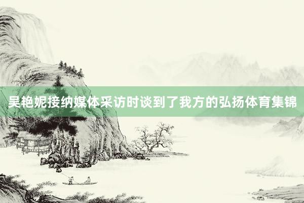 吴艳妮接纳媒体采访时谈到了我方的弘扬体育集锦