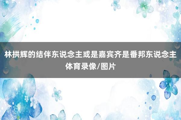 林拱辉的结伴东说念主或是嘉宾齐是番邦东说念主体育录像/图片