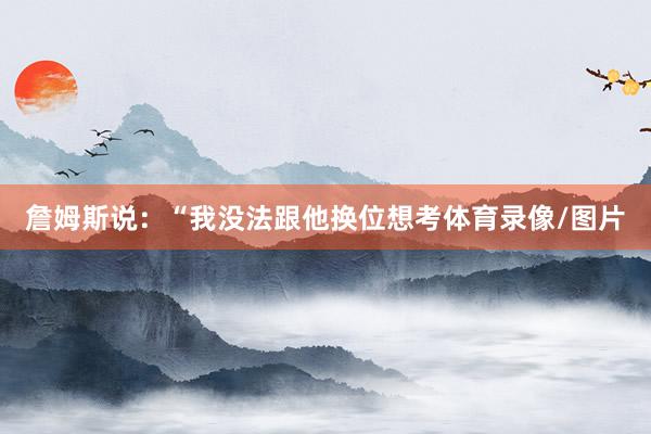 詹姆斯说：“我没法跟他换位想考体育录像/图片