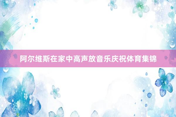 阿尔维斯在家中高声放音乐庆祝体育集锦