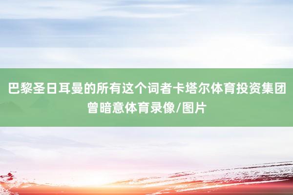 巴黎圣日耳曼的所有这个词者卡塔尔体育投资集团曾暗意体育录像/图片
