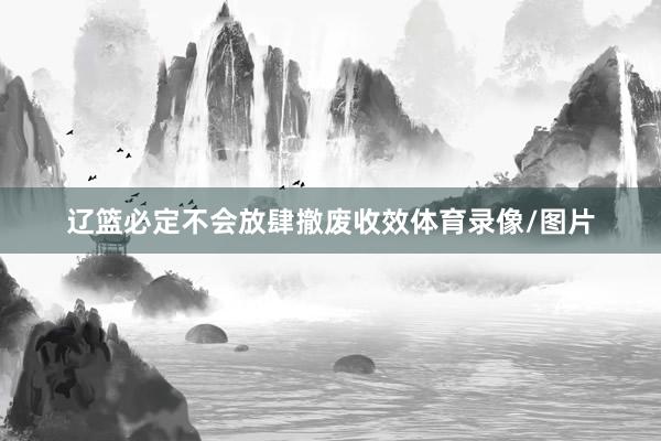 辽篮必定不会放肆撤废收效体育录像/图片