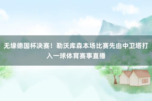 无缘德国杯决赛！勒沃库森本场比赛先由中卫塔打入一球体育赛事直播