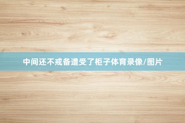 中间还不戒备遭受了柜子体育录像/图片