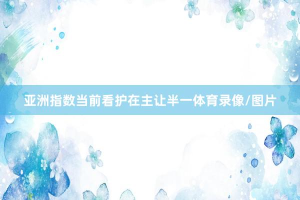 亚洲指数当前看护在主让半一体育录像/图片