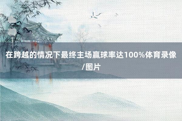 在跨越的情况下最终主场赢球率达100%体育录像/图片