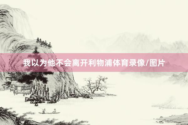 我以为他不会离开利物浦体育录像/图片