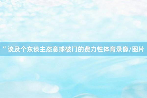 ”　　谈及个东谈主恣意球破门的费力性体育录像/图片