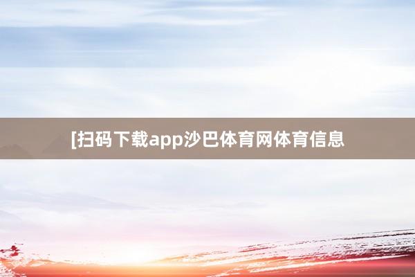 [扫码下载app沙巴体育网体育信息