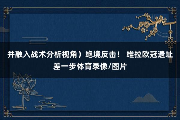 并融入战术分析视角）绝境反击！ 维拉欧冠遗址差一步体育录像/图片