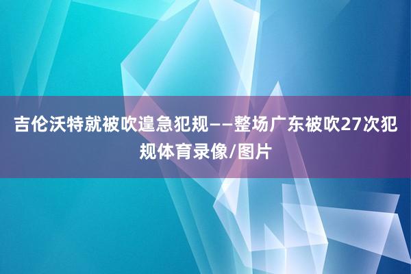 吉伦沃特就被吹遑急犯规——整场广东被吹27次犯规体育录像/图片