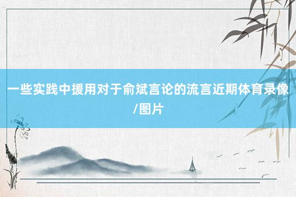 一些实践中援用对于俞斌言论的流言　　近期体育录像/图片