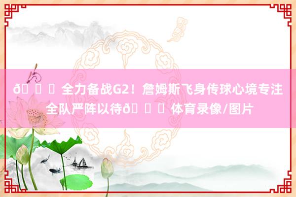 🙌全力备战G2！詹姆斯飞身传球心境专注 全队严阵以待🔒体育录像/图片