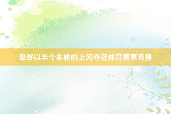 最终以半个车轮的上风夺冠体育赛事直播