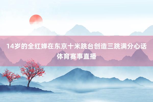 14岁的全红婵在东京十米跳台创造三跳满分心话体育赛事直播
