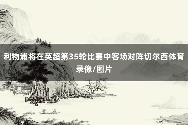 利物浦将在英超第35轮比赛中客场对阵切尔西体育录像/图片