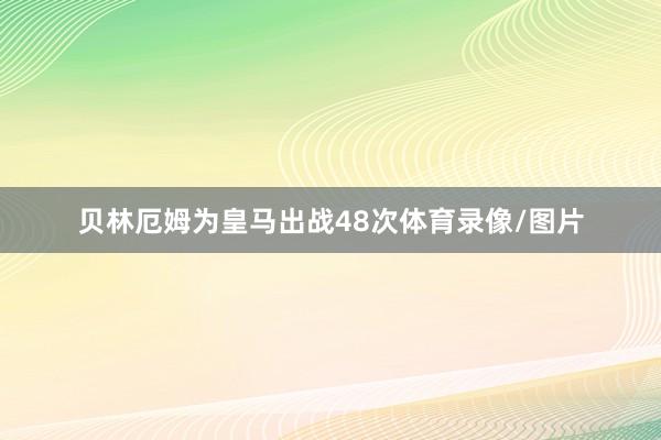 贝林厄姆为皇马出战48次体育录像/图片