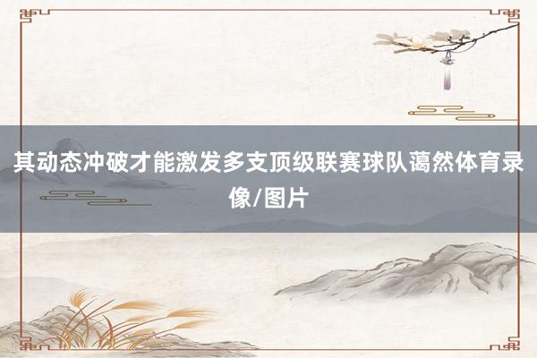 其动态冲破才能激发多支顶级联赛球队蔼然体育录像/图片