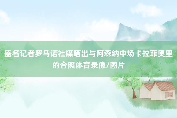 盛名记者罗马诺社媒晒出与阿森纳中场卡拉菲奥里的合照体育录像/图片