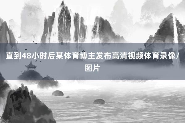 直到48小时后某体育博主发布高清视频体育录像/图片