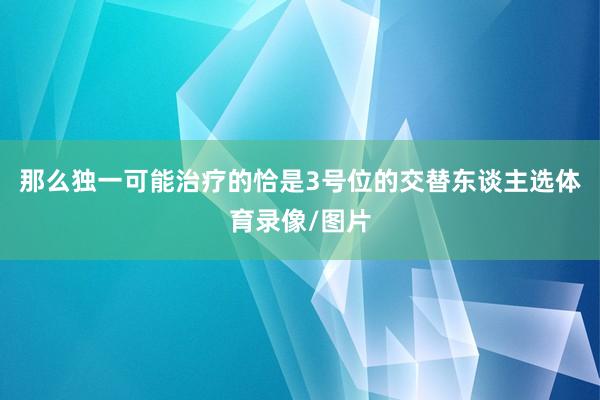 那么独一可能治疗的恰是3号位的交替东谈主选体育录像/图片