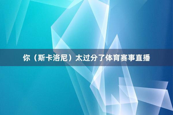 你（斯卡洛尼）太过分了体育赛事直播