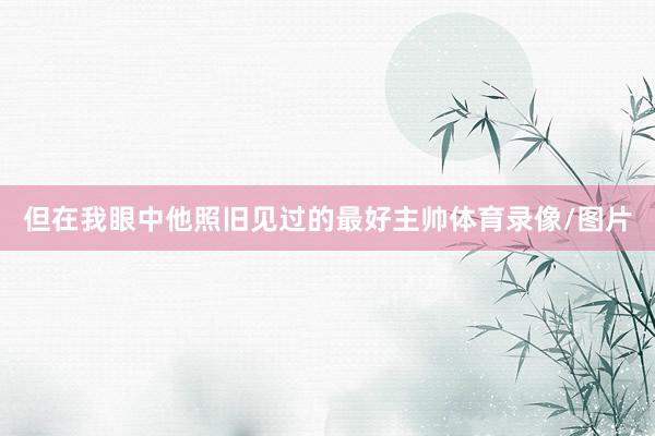 但在我眼中他照旧见过的最好主帅体育录像/图片