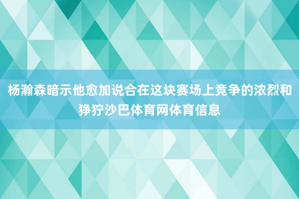 杨瀚森暗示他愈加说合在这块赛场上竞争的浓烈和狰狞沙巴体育网体育信息