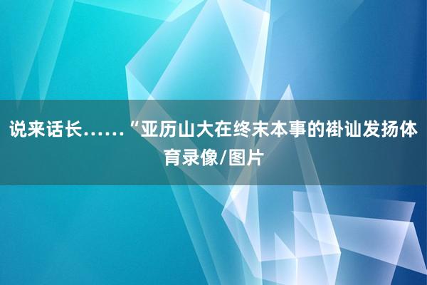 说来话长……“亚历山大在终末本事的褂讪发扬体育录像/图片