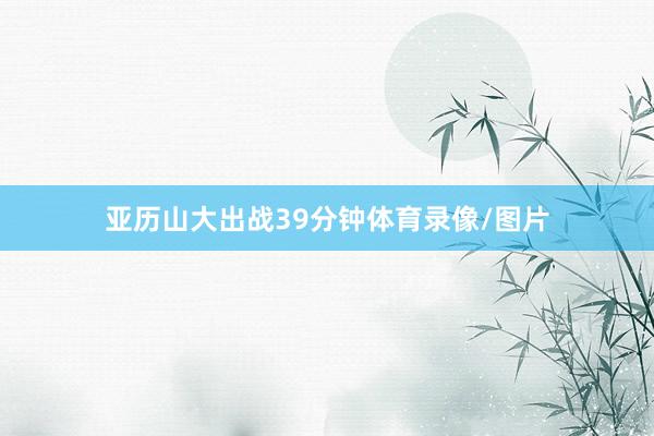亚历山大出战39分钟体育录像/图片