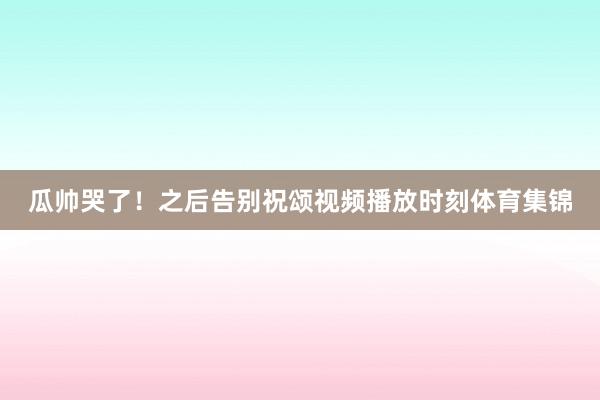 瓜帅哭了！之后告别祝颂视频播放时刻体育集锦