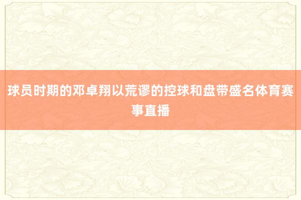 球员时期的邓卓翔以荒谬的控球和盘带盛名体育赛事直播