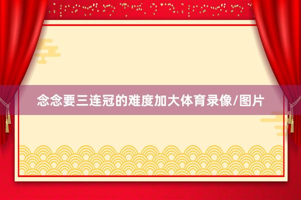 念念要三连冠的难度加大体育录像/图片