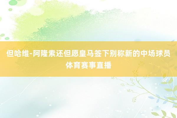 但哈维-阿隆索还但愿皇马签下别称新的中场球员体育赛事直播