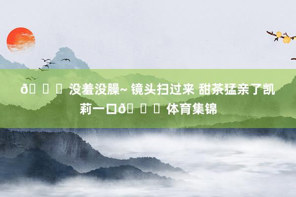 🙈没羞没臊~ 镜头扫过来 甜茶猛亲了凯莉一口💋体育集锦