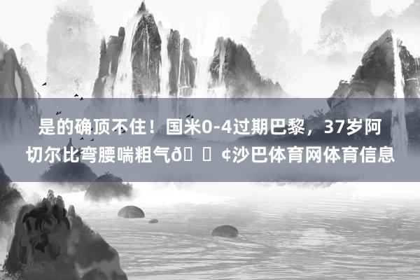 是的确顶不住！国米0-4过期巴黎，37岁阿切尔比弯腰喘粗气😢沙巴体育网体育信息