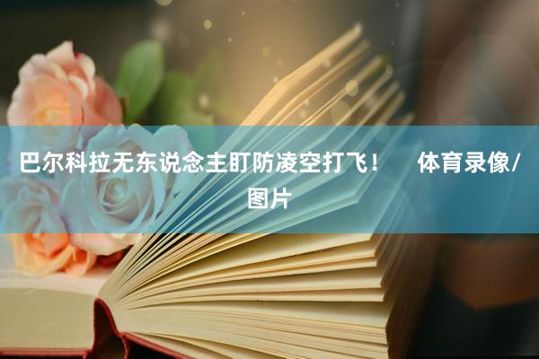 巴尔科拉无东说念主盯防凌空打飞！    体育录像/图片